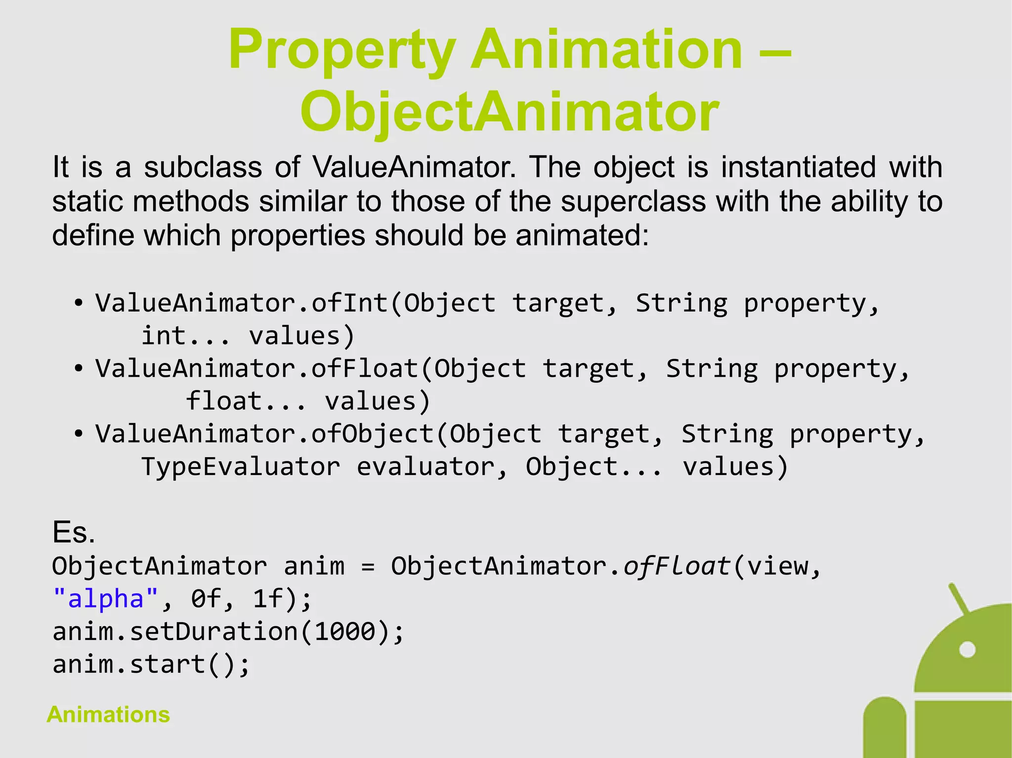 Animations
It is a subclass of ValueAnimator. The object is instantiated with
static methods similar to those of the superclass with the ability to
define which properties should be animated:
● ValueAnimator.ofInt(Object target, String property,
int... values)
● ValueAnimator.ofFloat(Object target, String property,
float... values)
● ValueAnimator.ofObject(Object target, String property,
TypeEvaluator evaluator, Object... values)
Es.
ObjectAnimator anim = ObjectAnimator.ofFloat(view,
"alpha", 0f, 1f);
anim.setDuration(1000);
anim.start();
Property Animation –
ObjectAnimator
 