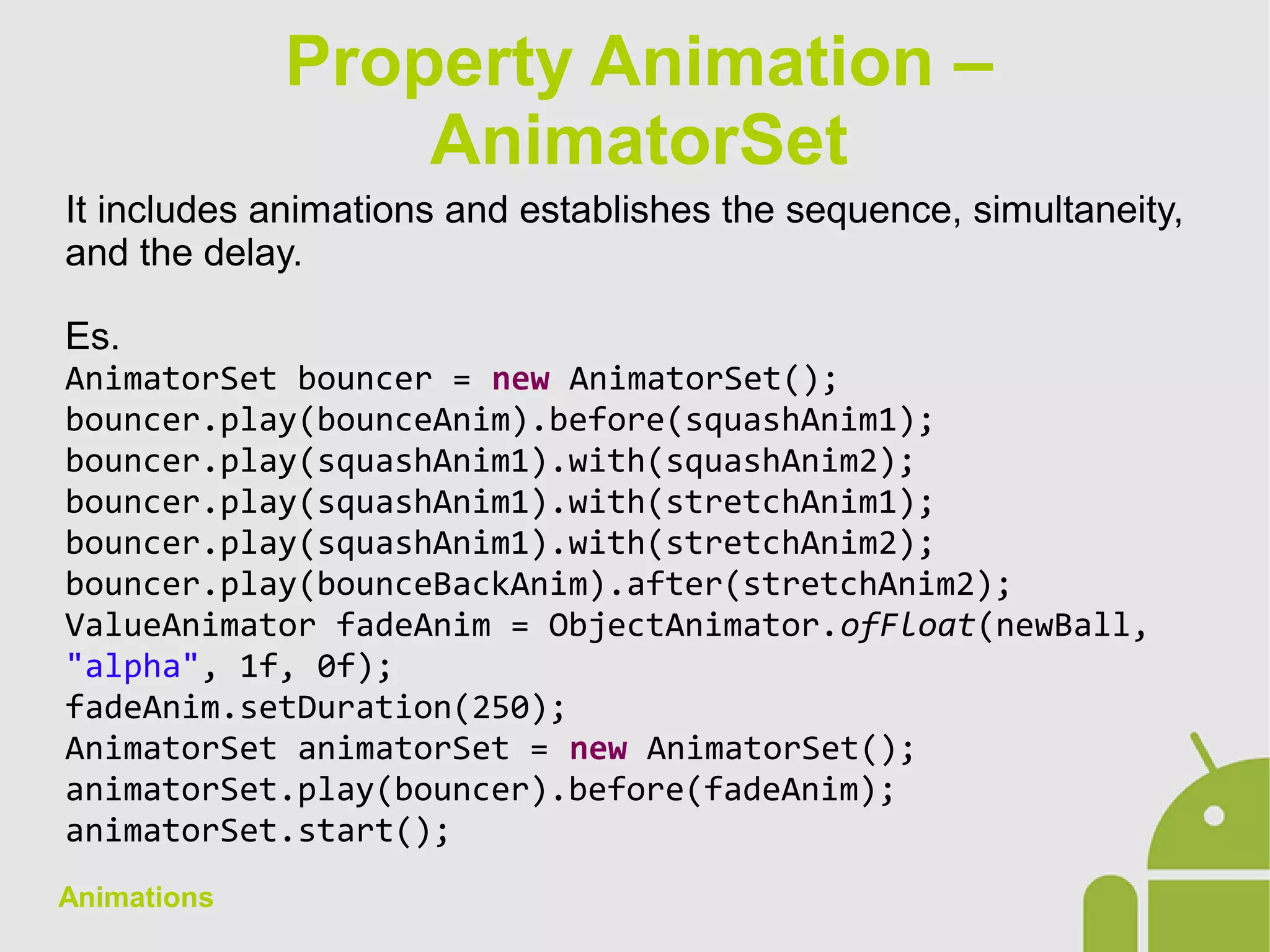 Animations
It includes animations and establishes the sequence, simultaneity,
and the delay.
Es.
AnimatorSet bouncer = new AnimatorSet();
bouncer.play(bounceAnim).before(squashAnim1);
bouncer.play(squashAnim1).with(squashAnim2);
bouncer.play(squashAnim1).with(stretchAnim1);
bouncer.play(squashAnim1).with(stretchAnim2);
bouncer.play(bounceBackAnim).after(stretchAnim2);
ValueAnimator fadeAnim = ObjectAnimator.ofFloat(newBall,
"alpha", 1f, 0f);
fadeAnim.setDuration(250);
AnimatorSet animatorSet = new AnimatorSet();
animatorSet.play(bouncer).before(fadeAnim);
animatorSet.start();
Property Animation –
AnimatorSet
 