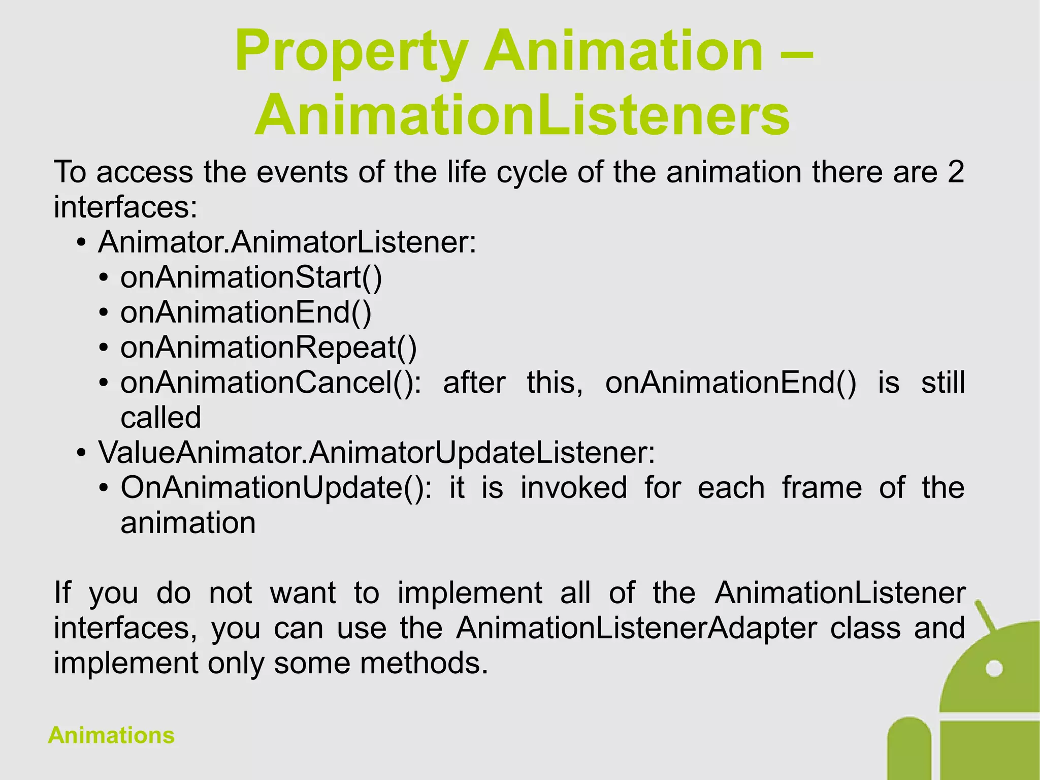 Animations
To access the events of the life cycle of the animation there are 2
interfaces:
● Animator.AnimatorListener:
● onAnimationStart()
● onAnimationEnd()
● onAnimationRepeat()
● onAnimationCancel(): after this, onAnimationEnd() is still
called
● ValueAnimator.AnimatorUpdateListener:
● OnAnimationUpdate(): it is invoked for each frame of the
animation
If you do not want to implement all of the AnimationListener
interfaces, you can use the AnimationListenerAdapter class and
implement only some methods.
Property Animation –
AnimationListeners
 