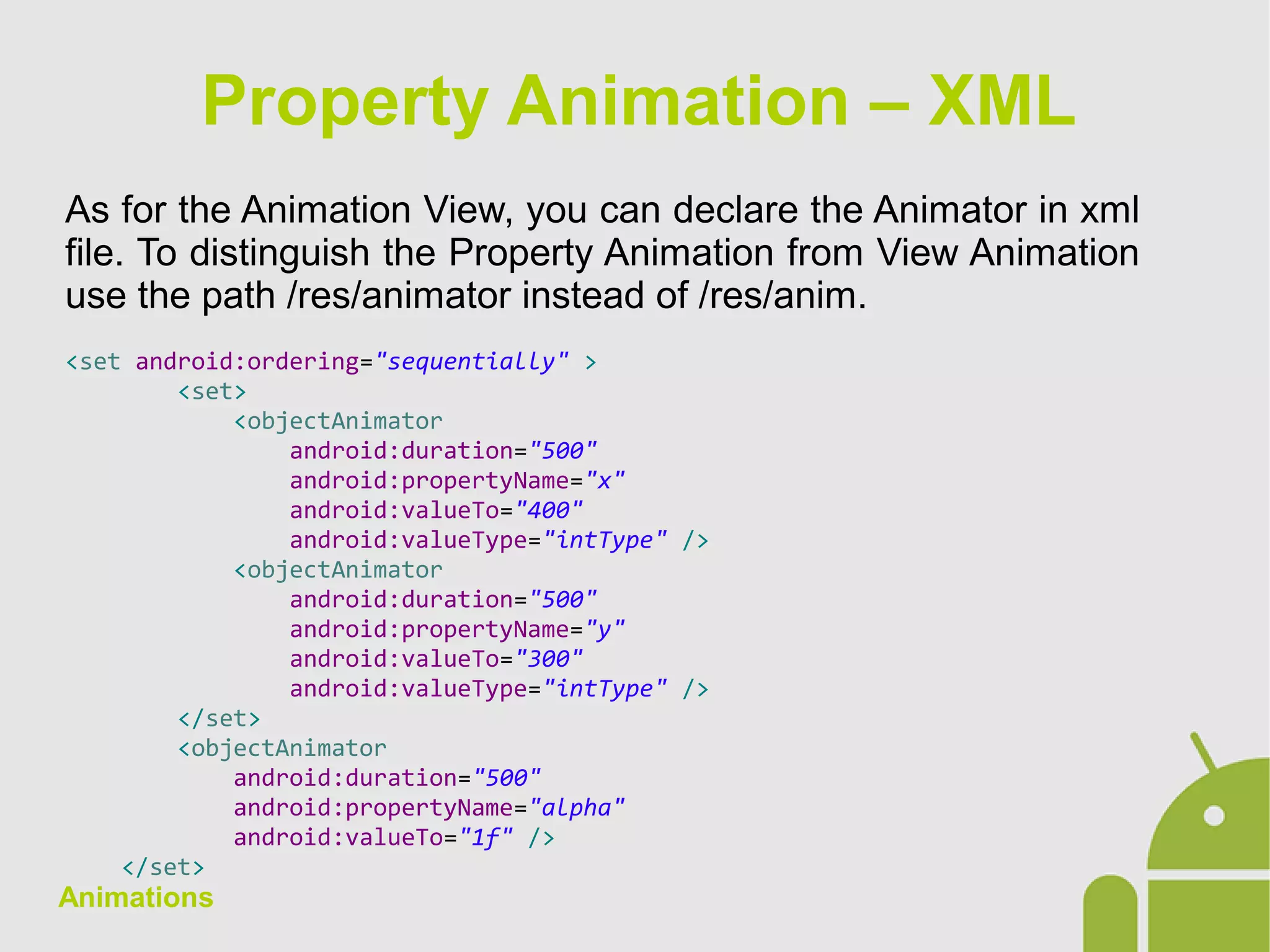 Animations
As for the Animation View, you can declare the Animator in xml
file. To distinguish the Property Animation from View Animation
use the path /res/animator instead of /res/anim.
<set android:ordering="sequentially" >
<set>
<objectAnimator
android:duration="500"
android:propertyName="x"
android:valueTo="400"
android:valueType="intType" />
<objectAnimator
android:duration="500"
android:propertyName="y"
android:valueTo="300"
android:valueType="intType" />
</set>
<objectAnimator
android:duration="500"
android:propertyName="alpha"
android:valueTo="1f" />
</set>
Property Animation – XML
 