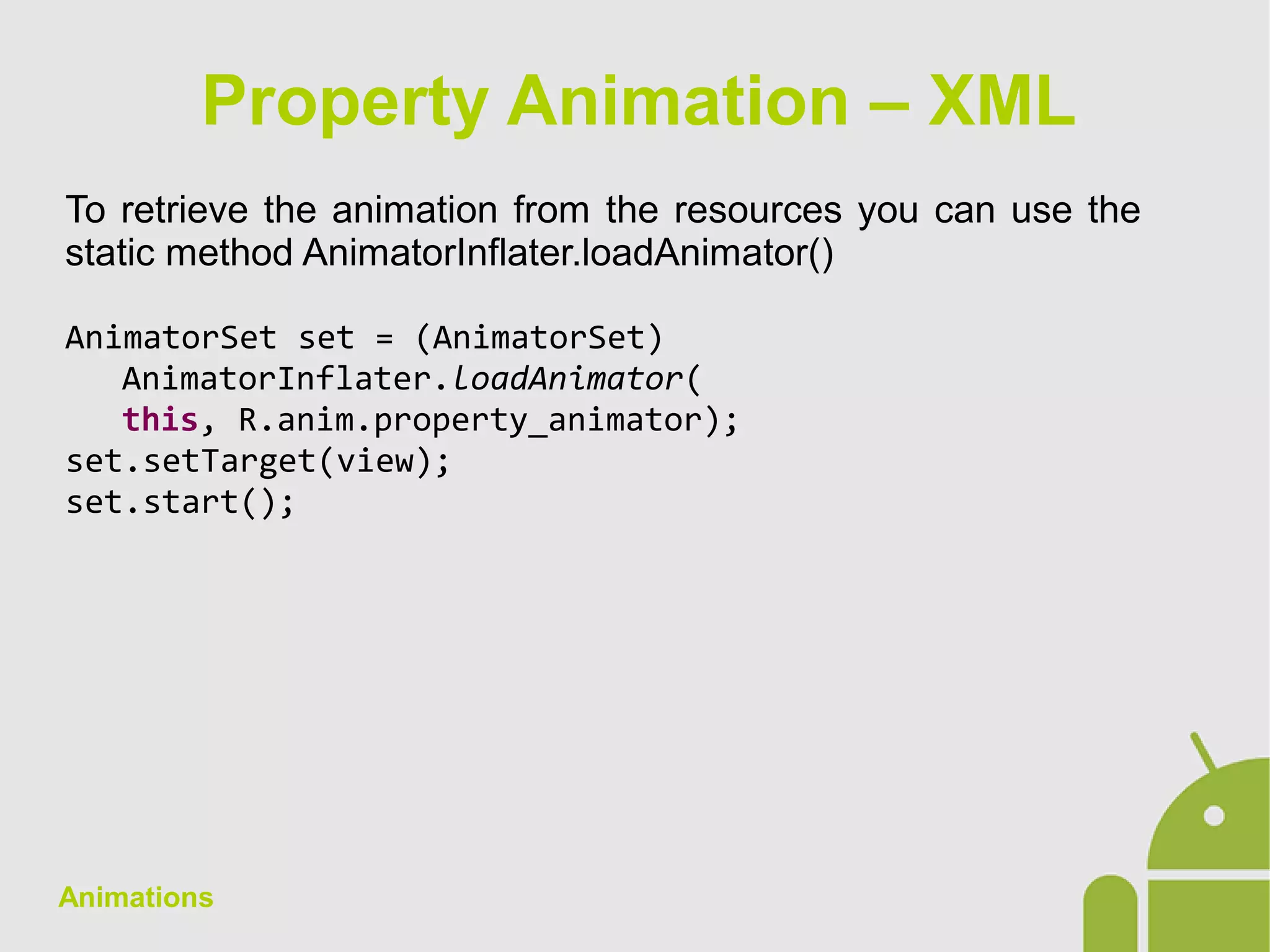Animations
To retrieve the animation from the resources you can use the
static method AnimatorInflater.loadAnimator()
AnimatorSet set = (AnimatorSet)
AnimatorInflater.loadAnimator(
this, R.anim.property_animator);
set.setTarget(view);
set.start();
Property Animation – XML
 