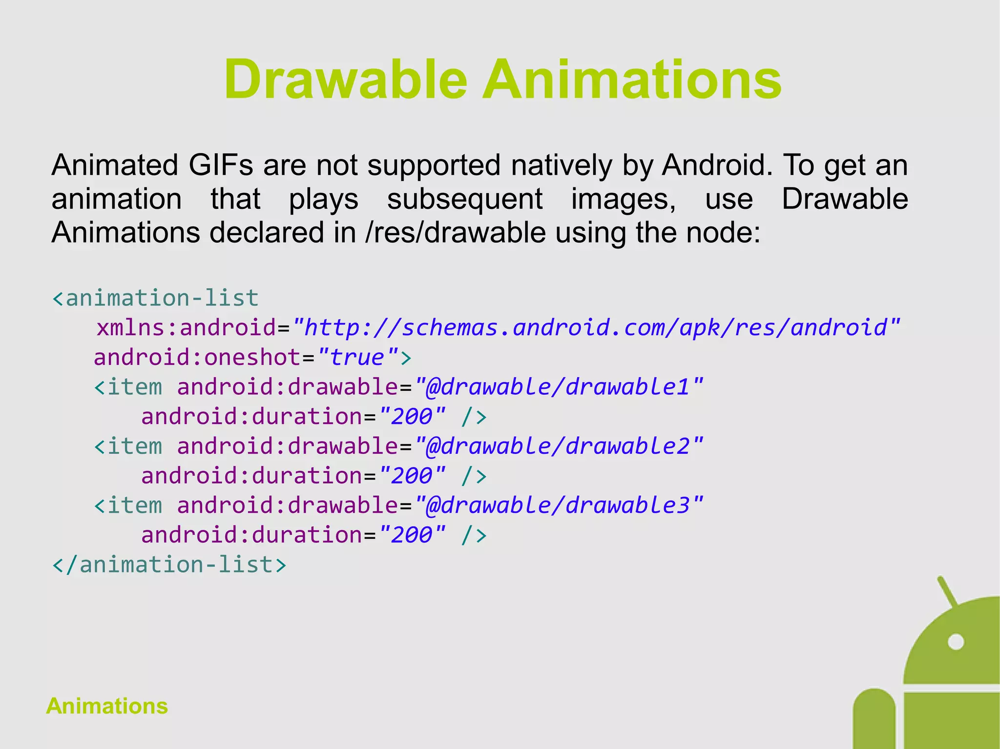 Animations
Animated GIFs are not supported natively by Android. To get an
animation that plays subsequent images, use Drawable
Animations declared in /res/drawable using the node:
<animation-list
xmlns:android="http://schemas.android.com/apk/res/android"
android:oneshot="true">
<item android:drawable="@drawable/drawable1"
android:duration="200" />
<item android:drawable="@drawable/drawable2"
android:duration="200" />
<item android:drawable="@drawable/drawable3"
android:duration="200" />
</animation-list>
Drawable Animations
 