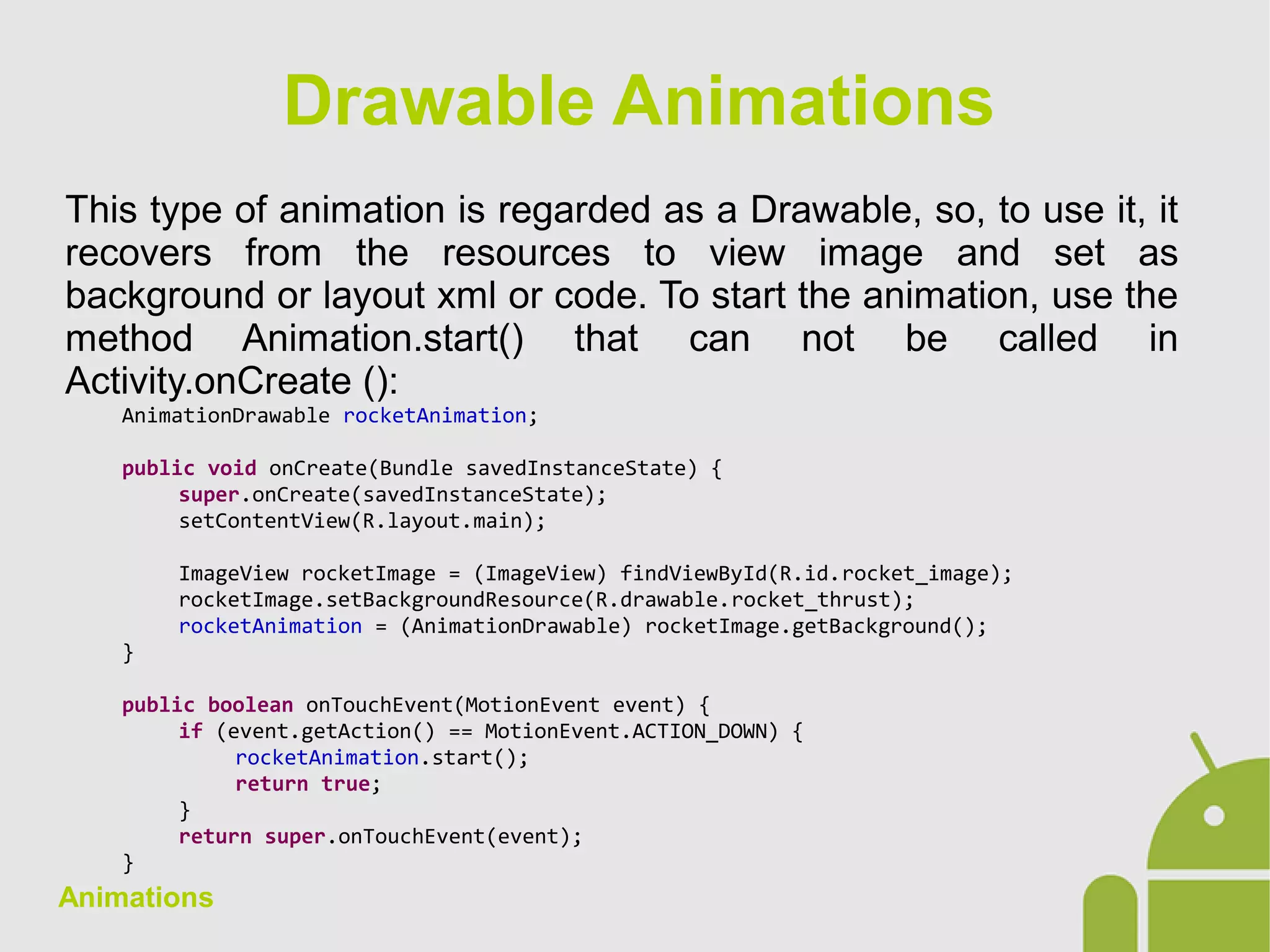 Animations
This type of animation is regarded as a Drawable, so, to use it, it
recovers from the resources to view image and set as
background or layout xml or code. To start the animation, use the
method Animation.start() that can not be called in
Activity.onCreate ():
AnimationDrawable rocketAnimation;
public void onCreate(Bundle savedInstanceState) {
super.onCreate(savedInstanceState);
setContentView(R.layout.main);
ImageView rocketImage = (ImageView) findViewById(R.id.rocket_image);
rocketImage.setBackgroundResource(R.drawable.rocket_thrust);
rocketAnimation = (AnimationDrawable) rocketImage.getBackground();
}
public boolean onTouchEvent(MotionEvent event) {
if (event.getAction() == MotionEvent.ACTION_DOWN) {
rocketAnimation.start();
return true;
}
return super.onTouchEvent(event);
}
Drawable Animations
 