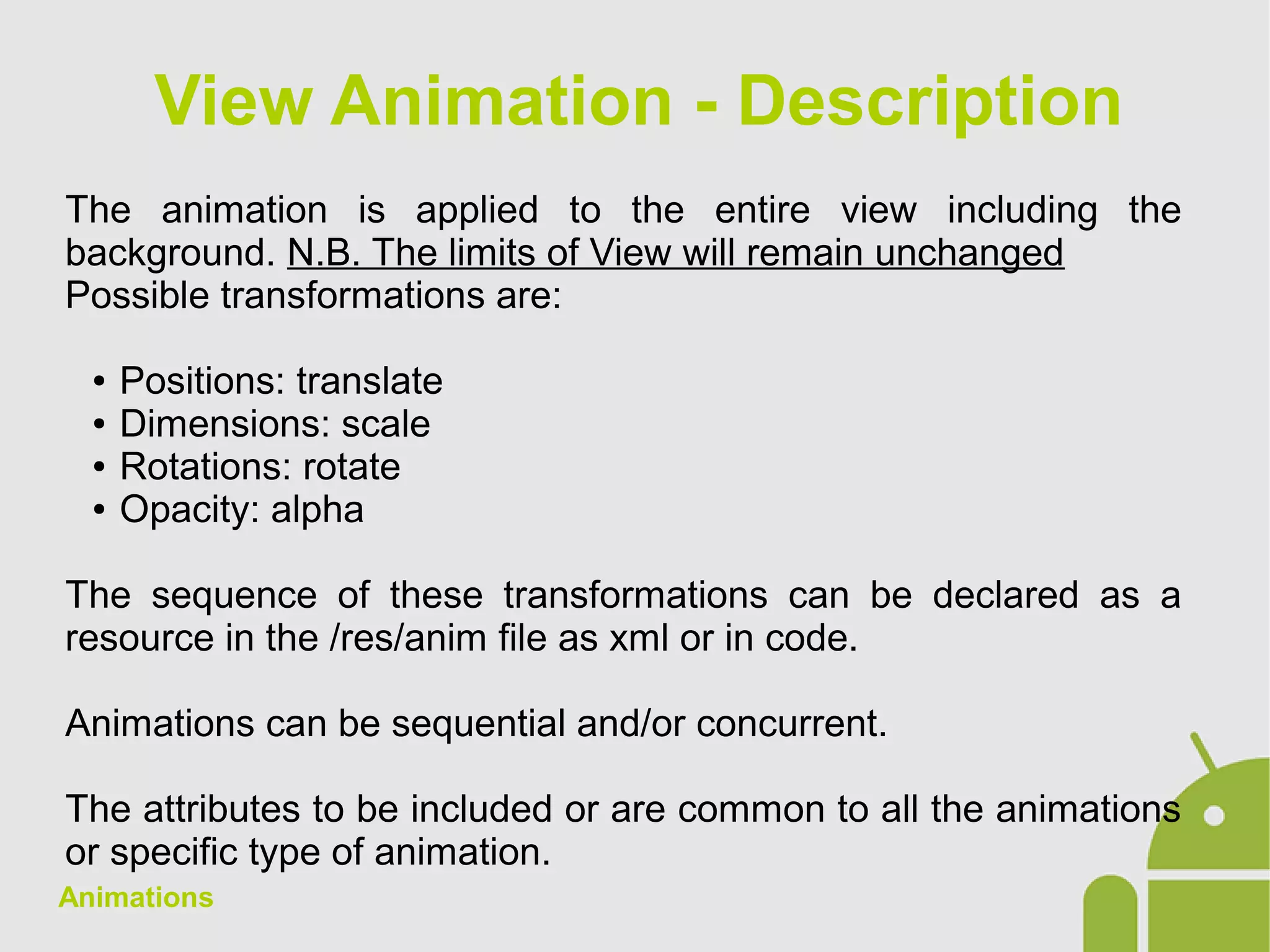 Animations
The animation is applied to the entire view including the
background. N.B. The limits of View will remain unchanged
Possible transformations are:
● Positions: translate
● Dimensions: scale
● Rotations: rotate
● Opacity: alpha
The sequence of these transformations can be declared as a
resource in the /res/anim file as xml or in code.
Animations can be sequential and/or concurrent.
The attributes to be included or are common to all the animations
or specific type of animation.
View Animation - Description
 