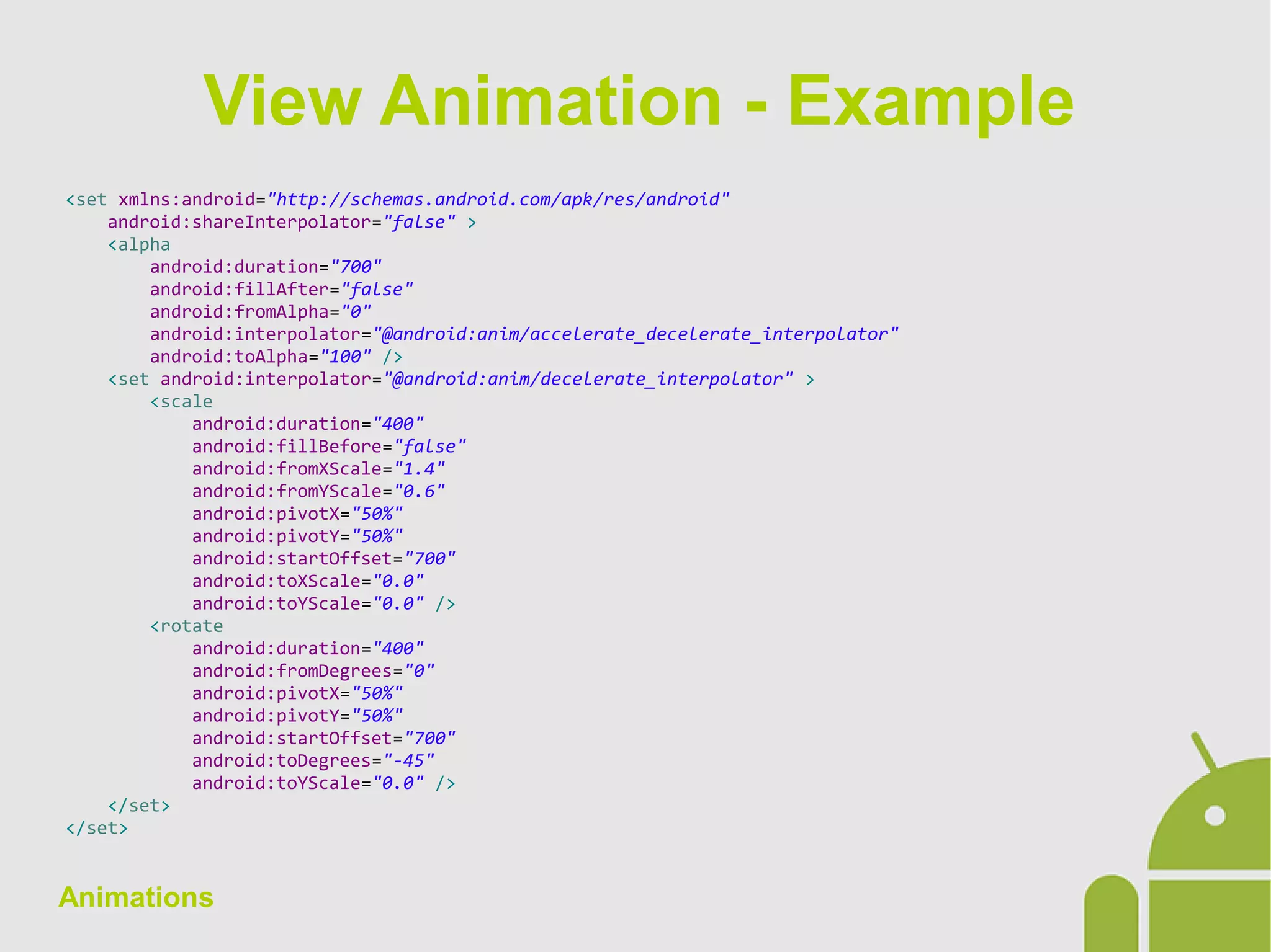 Animations
<set xmlns:android="http://schemas.android.com/apk/res/android"
android:shareInterpolator="false" >
<alpha
android:duration="700"
android:fillAfter="false"
android:fromAlpha="0"
android:interpolator="@android:anim/accelerate_decelerate_interpolator"
android:toAlpha="100" />
<set android:interpolator="@android:anim/decelerate_interpolator" >
<scale
android:duration="400"
android:fillBefore="false"
android:fromXScale="1.4"
android:fromYScale="0.6"
android:pivotX="50%"
android:pivotY="50%"
android:startOffset="700"
android:toXScale="0.0"
android:toYScale="0.0" />
<rotate
android:duration="400"
android:fromDegrees="0"
android:pivotX="50%"
android:pivotY="50%"
android:startOffset="700"
android:toDegrees="-45"
android:toYScale="0.0" />
</set>
</set>
View Animation - Example
 