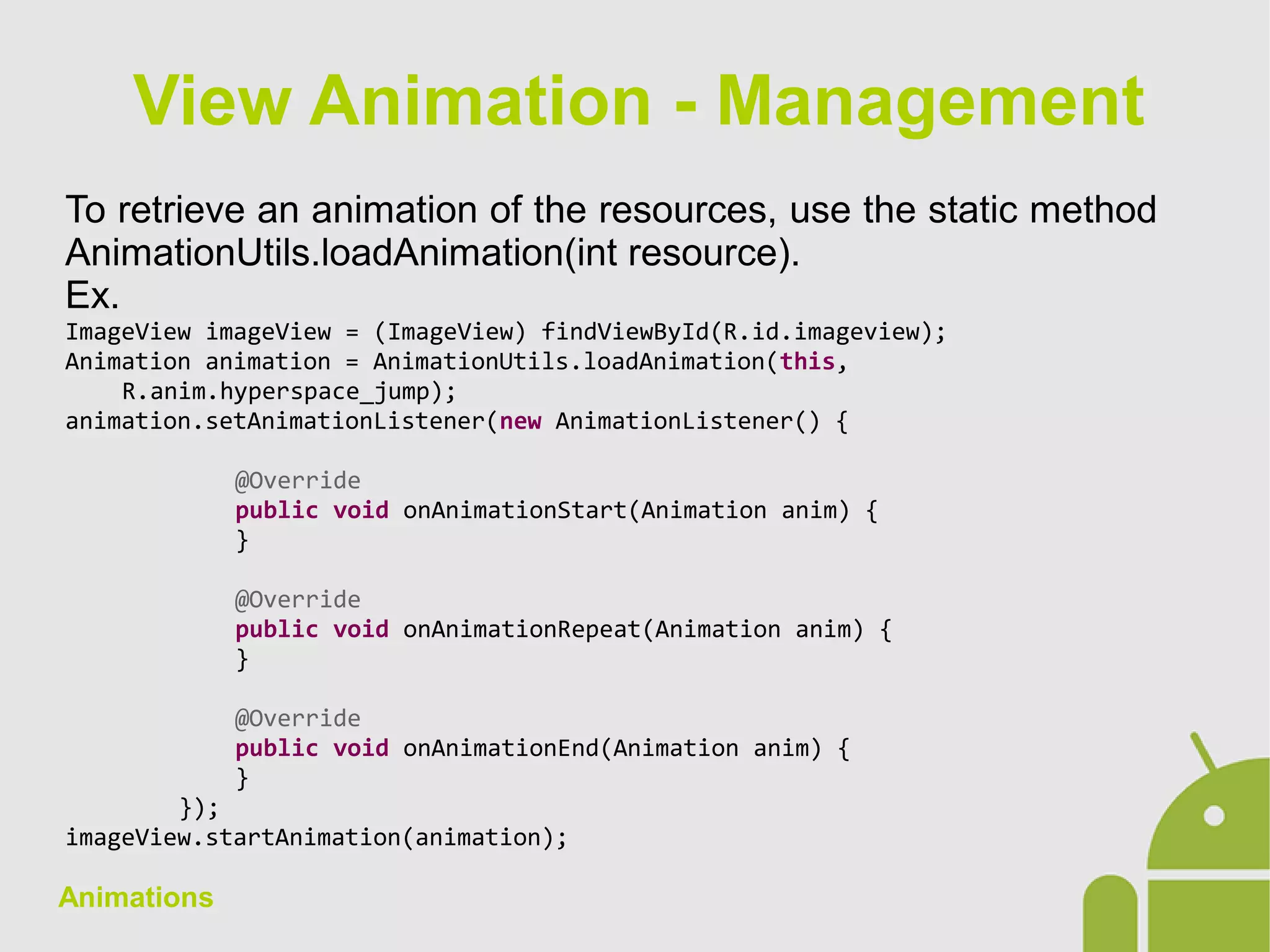 Animations
To retrieve an animation of the resources, use the static method
AnimationUtils.loadAnimation(int resource).
Ex.
ImageView imageView = (ImageView) findViewById(R.id.imageview);
Animation animation = AnimationUtils.loadAnimation(this,
R.anim.hyperspace_jump);
animation.setAnimationListener(new AnimationListener() {
@Override
public void onAnimationStart(Animation anim) {
}
@Override
public void onAnimationRepeat(Animation anim) {
}
@Override
public void onAnimationEnd(Animation anim) {
}
});
imageView.startAnimation(animation);
View Animation - Management
 