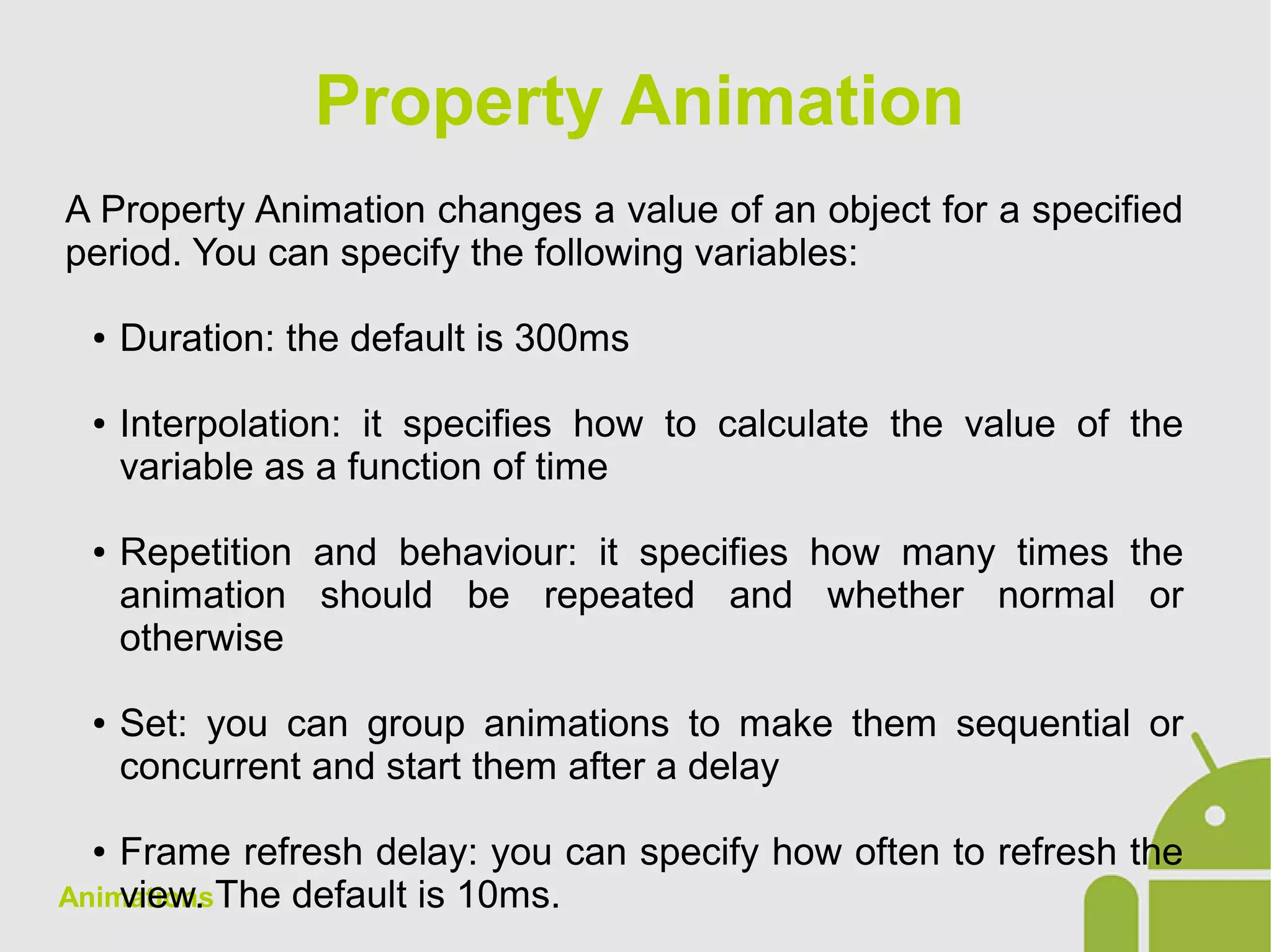 Animations
A Property Animation changes a value of an object for a specified
period. You can specify the following variables:
● Duration: the default is 300ms
● Interpolation: it specifies how to calculate the value of the
variable as a function of time
● Repetition and behaviour: it specifies how many times the
animation should be repeated and whether normal or
otherwise
● Set: you can group animations to make them sequential or
concurrent and start them after a delay
● Frame refresh delay: you can specify how often to refresh the
view. The default is 10ms.
Property Animation
 