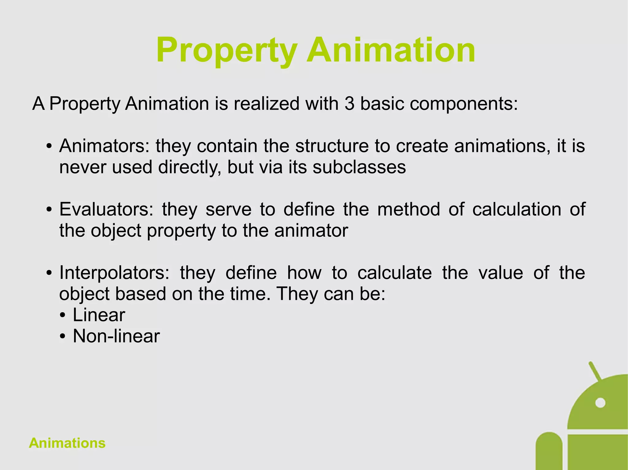Animations
A Property Animation is realized with 3 basic components:
● Animators: they contain the structure to create animations, it is
never used directly, but via its subclasses
● Evaluators: they serve to define the method of calculation of
the object property to the animator
● Interpolators: they define how to calculate the value of the
object based on the time. They can be:
● Linear
● Non-linear
Property Animation
 