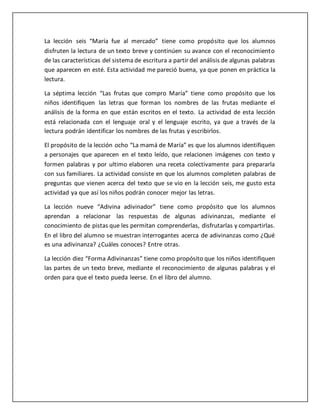 La lección seis “María fue al mercado” tiene como propósito que los alumnos
disfruten la lectura de un texto breve y continúen su avance con el reconocimiento
de las características del sistema de escritura a partir del análisis de algunas palabras
que aparecen en esté. Esta actividad me pareció buena, ya que ponen en práctica la
lectura.
La séptima lección “Las frutas que compro María” tiene como propósito que los
niños identifiquen las letras que forman los nombres de las frutas mediante el
análisis de la forma en que están escritos en el texto. La actividad de esta lección
está relacionada con el lenguaje oral y el lenguaje escrito, ya que a través de la
lectura podrán identificar los nombres de las frutas y escribirlos.
El propósito de la lección ocho “La mamá de María” es que los alumnos identifiquen
a personajes que aparecen en el texto leído, que relacionen imágenes con texto y
formen palabras y por ultimo elaboren una receta colectivamente para prepararla
con sus familiares. La actividad consiste en que los alumnos completen palabras de
preguntas que vienen acerca del texto que se vio en la lección seis, me gusto esta
actividad ya que así los niños podrán conocer mejor las letras.
La lección nueve “Adivina adivinador” tiene como propósito que los alumnos
aprendan a relacionar las respuestas de algunas adivinanzas, mediante el
conocimiento de pistas que les permitan comprenderlas, disfrutarlas y compartirlas.
En el libro del alumno se muestran interrogantes acerca de adivinanzas como ¿Qué
es una adivinanza? ¿Cuáles conoces? Entre otras.
La lección diez “Forma Adivinanzas” tiene como propósito que los niños identifiquen
las partes de un texto breve, mediante el reconocimiento de algunas palabras y el
orden para que el texto pueda leerse. En el libro del alumno.
 