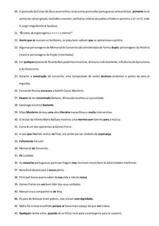 20. A procissãodoCorpo de Deusassemelhou-seàsoutrasprocissõesportuguesassetecentistas, portanto teve
santosde váriasigrejas,multidõesaassistir,confrariasinteirasde padrese fradese permitiu a el-rei D. João
V surgir magnânimo e faustoso.
21. “Ó rodas, ó engrenagens,r-r-r-r-r-r eterno!”
22. Assim que se ouviam os tambores, os populares sabiam que se aproximava a polícia.
23. Algumaspersonagensde MemorialdoConventosãoconsideradasde forma dupla: personagens da História
(reais) e personagens da ficção (inventadas).
24. Em qualquerpoemade RicardoReispodemosencontrar,diretaouindiretamente,influênciasdoEpicurismo
e do Estoicismo.
25. Durante a construção do convento, uma tempestade de vento destruiu andaimes e partes da obra já
erguidas.
26. Fernando Pessoa escreveu a Adolfo Casais Monteiro.
27. Depois de ter encontrado Baltasar, Blimunda recolheu a sua vontade.
28. Saramago escrevia bastante.
29. Sttau Monteiro deixou uma obra literária maravilhosa e muito interventiva.
30. O recital da Infanta Maria Bárbara mostrou uma menina sem talento para a música.
31. Corvo é um dos oponentes a Gomes Freire.
32. A saia que Matilde vestia, no final, era verde por ser símbolo de esperança.
33. Felizmente há Luar!
34. Memorial do Convento.
35. Os Lusíadas.
36. As caravelas portuguesas pareciam frágeis mas resistiam muito bem às adversidades marítimas.
37. Beresford desprezava a nossa pátria.
38. Principal Sousa queria saber da sua vida e não da nossa.
39. Gomes Freire era um bom líder dos seus soldados.
40. Manuel era o companheiro de Rita.
41. Os pais de Baltasar eram pobres, mas viviam com dignidade.
42. Mafra foi o local escolhido porque aí havia mais espaço do que em Lisboa.
43. Qualquer rainha sofre, quando vê os filhos irem para o estrangeiro para se casarem.
 