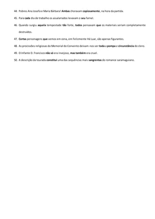44. Pobres Ana Josefa e Maria Bárbara! Ambas choravam copiosamente, na hora da partida.
45. Para cada dia de trabalho os assalariados levavam o seu farnel.
46. Quando surgiu aquela tempestade tão forte, todos pensavam que os materiais seriam completamente
destruídos.
47. Certas personagens que vemos em cena, em Felizmente Há Luar, são apenas figurantes.
48. As procissões religiosas do Memorial do Convento deixam-nos ver toda a pompa e circunstância do clero.
49. O Infante D. Francisco não só era invejoso, mas também era cruel.
50. A descrição da tourada constitui uma das sequências mais sangrentas do romance saramaguiano.
 