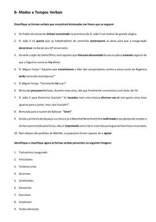 B- Modos e Tempos Verbais
Classifique as formas verbais que encontrará destacadas nas frases que se seguem.
1. Os frades do convento tinham encontrado na promessa de D. João V um motivo de grande alegria.
2. D. João V só queria que os trabalhadores do convento acelerassem as obras para que a inauguração
decorresse no dia do seu 41º aniversário.
3. Durante a ação do SantoOfício,nemaquelesque tivessemdenunciadobruxase judeus estavam seguros de
que a fogueira nunca os iria afetar.
4. D. Miguel Forjaz:” Aqueles que encontrarem o líder dos conspiradores contra a nossa Junta de Regência
terão merecida recompensa!”
5. D. Miguel Forjaz: “Felizmente há Luar!”
6. Blimunda procurara Baltasar, durante nove anos, até que finalmente o encontrou num Auto-de-Fé.
7. D. João V para Domenico Scarlatti:” Se tocardes mais uma música oferecer-vos-ei com gosto umas boas
iguarias para o jantar, meu caro Scarlatti!”
8. Blimunda para a nuvem de Baltasar: “Vem!”
9. Aindao primeiroatodapeça ia a meioe já o Marechal Beresfordtinha reafirmadooseudesejode recebero
dinheiroprometidopelaCoroa,nãose importando com o bem-estardosportuguesesfamintose miseráveis.
10. Nem depois dos pedidos de Matilde, os populares foram capazes de a apoiar.
Identifique e classifique agora as formas verbais presentes na seguinte listagem:
1. Tivéssemos inaugurado
2. Felicitastes
3. Teríamos visto
4. Serviriam
5. Celebrardes
6. Dancemos
7. Executara
8. Celebrarei
9. Tenha oferecido
 