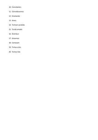 10. Convidaríeis
11. Convidássemos
12. Encetando
13. Ames
14. Tenham vendido
15. Tendo amado
16. Distribuir
17. Amarmos
18. Cantavam
19. Tinhas visto
20. Temos lido
 