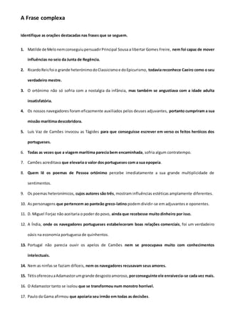 A Frase complexa
Identifique as orações destacadas nas frases que se seguem.
1. Matilde de MelonemconseguiupersuadirPrincipal Sousa a libertar Gomes Freire, nem foi capaz de mover
influências no seio da Junta de Regência.
2. RicardoReisfoi o grande heterónimodoClassicismoe doEpicurismo, todavia reconhece Caeiro como o seu
verdadeiro mestre.
3. O ortónimo não só sofria com a nostalgia da infância, mas também se angustiava com a idade adulta
insatisfatória.
4. Os nossos navegadores foram eficazmente auxiliados pelos deuses adjuvantes, portanto cumpriram a sua
missão marítima descobridora.
5. Luís Vaz de Camões invocou as Tágides para que conseguisse escrever em verso os feitos heróicos dos
portugueses.
6. Todas as vezes que a viagem marítima parecia bem encaminhada, sofria algum contratempo.
7. Camões acreditava que elevaria o valor dos portugueses com a sua epopeia.
8. Quem lê os poemas de Pessoa ortónimo percebe imediatamente a sua grande multiplicidade de
sentimentos.
9. Os poemas heteronímicos, cujos autores são três, mostram influências estéticas amplamente diferentes.
10. As personagens que pertencem ao panteão greco-latino podem dividir-se em adjuvantes e oponentes.
11. D. Miguel Forjaz não aceitaria o poder do povo, ainda que recebesse muito dinheiro por isso.
12. A Índia, onde os navegadores portugueses estabeleceram boas relações comerciais, foi um verdadeiro
oásis na economia portuguesa de quinhentos.
13. Portugal não parecia ouvir os apelos de Camões nem se preocupava muito com conhecimentos
intelectuais.
14. Nem as ninfas se faziam difíceis, nem os navegadores recusavam seus amores.
15. TétisofereceuaAdamastorumgrande desgostoamoroso, porconseguinte ele enraivecia-se cada vez mais.
16. O Adamastor tanto se isolou que se transformou num monstro horrível.
17. Paulo da Gama afirmou que apoiaria seu irmão em todas as decisões.
 