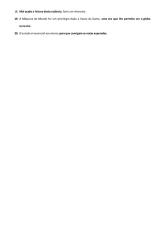 18. Mal acabe a leitura desta estância, farei um intervalo.
19. A Máquina do Mundo foi um privilégio dado a Vasco da Gama, uma vez que lhe permitiu ver o globo
terrestre.
20. O estudo é essencial aos alunos para que consigam as notas esperadas.
 