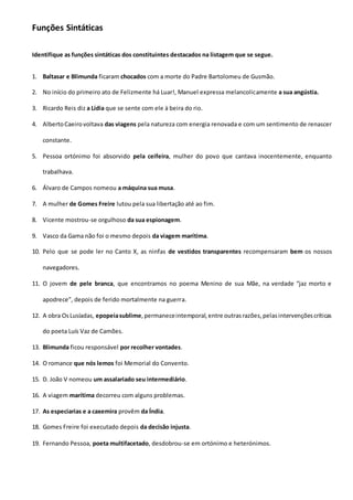 Funções Sintáticas
Identifique as funções sintáticas dos constituintes destacados na listagem que se segue.
1. Baltasar e Blimunda ficaram chocados com a morte do Padre Bartolomeu de Gusmão.
2. No início do primeiro ato de Felizmente há Luar!, Manuel expressa melancolicamente a sua angústia.
3. Ricardo Reis diz a Lídia que se sente com ele à beira do rio.
4. AlbertoCaeirovoltava das viagens pela natureza com energia renovada e com um sentimento de renascer
constante.
5. Pessoa ortónimo foi absorvido pela ceifeira, mulher do povo que cantava inocentemente, enquanto
trabalhava.
6. Álvaro de Campos nomeou a máquina sua musa.
7. A mulher de Gomes Freire lutou pela sua libertação até ao fim.
8. Vicente mostrou-se orgulhoso da sua espionagem.
9. Vasco da Gama não foi o mesmo depois da viagem marítima.
10. Pelo que se pode ler no Canto X, as ninfas de vestidos transparentes recompensaram bem os nossos
navegadores.
11. O jovem de pele branca, que encontramos no poema Menino de sua Mãe, na verdade “jaz morto e
apodrece”, depois de ferido mortalmente na guerra.
12. A obra OsLusíadas, epopeiasublime,permaneceintemporal,entre outrasrazões,pelasintervençõescríticas
do poeta Luís Vaz de Camões.
13. Blimunda ficou responsável por recolher vontades.
14. O romance que nós lemos foi Memorial do Convento.
15. D. João V nomeou um assalariado seu intermediário.
16. A viagem marítima decorreu com alguns problemas.
17. As especiarias e a caxemira provêm da Índia.
18. Gomes Freire foi executado depois da decisão injusta.
19. Fernando Pessoa, poeta multifacetado, desdobrou-se em ortónimo e heterónimos.
 