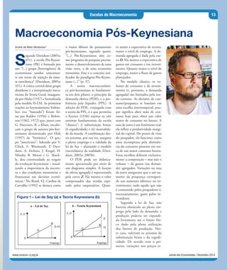 Jornal dos Economistas / Dezembro 2014www.corecon-rj.org.br
Escolas da Macroeconomia 13
Andre de Melo Modenesi*
S
egundo Davidson (2005a:
451), a escola Pós-Keyne-
siana (PK) é formada por
um “(...) grupo [heterogêneo] de
economistas unidos unicamen-
te em torno da rejeição da sínte-
se neoclássica” (Davidson, 2005a:
451). A crítica central desse grupo
dissidente é a interpretação meca-
nicista da Teoria Geral, inaugura-
da por Hicks (1937) e formalizada
pelo modelo IS-LM. As primeiras
reações ao keynesianismo hidráu-
lico (ou “bastardo”) foram fei-
tas por Kaldor (1956) e Robin-
son (1962, 1972) que, junto com
G. Harcourt, R. e Khan, encabe-
çam o grupo de autores pós-key-
nesianos denominado por Holt
(1997) de “britânico”. O gru-
po “americano”, liderado por V.
Chick, S. Weintraub, P. Davi-
dson, A. Eichner, J. Kregel, H.
Minsky, B. Moore e G. Shack-
le, deu continuidade ao resgate
da revolução keynesiana – ressal-
tando a importância da incerte-
za e das condições monetárias e
financeiras nas decisões econô-
micas.1
No Brasil, F.J. Cardim de
Carvalho (1992) se destaca como
Macroeconomia Pós-Keynesiana
o maior difusor do pensamento
pós-keynesiano, segundo quem:
“(...) Pós-Keynesianos têm co-
mo programa de pesquisa precisa-
mente o desenvolvimento de uma
visão nova, a de uma economia
monetária. Este é o conceito uni-
ficador do paradigma Pós-Keyne-
siano (...)” (p. 37).
A teoria macroeconômi-
ca pós-keynesiana se fundamen-
ta em dois pilares: o princípio da
demanda efetiva (PDE); e a pre-
ferência pela liquidez (PPL). A
adoção do PDE, conjugada com
a teoria da PPL, é o que permitiu
a Keynes (1936) rejeitar os três
axiomas fundamentais da escola
“clássica”: i) substituição bruta;
ii) ergodicidade; e iii) neutralida-
de da moeda. A combinação des-
tes axiomas, por sua vez, assegura
o pleno emprego e a validade da
lei de Say – afastando o modelo
(neo)clássico da realidade (Davi-
dson, 2005a; 2005b).
O PDE pode ser didatica-
mente apresentado por meio de
um diagrama simples. A função
de oferta agregada é representada
pela curva Z. Ela mostra o valor
compensador das vendas espe-
rado pelos empresários. Quan-
to maior a expectativa de receita,
maior o nível de emprego. A de-
manda agregada é dada pela cur-
va D. Ela mostra a expectativa de
gastos em consumo e em investi-
mento. Quanto maior o nível de
emprego, maior o fluxo de gastos
planejados.
No modelo clássico, os vo-
lumes de consumo e de investi-
mento (e, portanto, a demanda
agregada) são limitados pela ren-
da corrente. As decisões de con-
sumo/poupança se baseiam em
uma escolha intertemporal: pou-
par significa abrir mão de con-
sumo hoje para obter um valor
maior de consumo no futuro. A
taxa de juros é um fenômeno real:
ela reflete a produtividade margi-
nal do capital. Do ponto de vista
do poupador, ela funciona como
uma recompensa pela abstinên-
cia do consumo presente em tro-
ca de um maior consumo futuro.
Estas escolhas definem exclusiva-
mente a composição – mas não o
volume – de gastos (ou deman-
da) agregados. Variações na taxa
de juros asseguram que a um au-
mento da poupança correspon-
de um aumento idêntico no in-
vestimento: tudo aquilo que não
é consumido pelos poupadores é,
necessariamente, gasto pelos in-
vestidores.
Segundo a lei de Say, não
haveria obstáculo ao pleno em-
prego pelo lado da demanda: a
produção poderia ser expandi-
da livremente até o limite físi-
co dado pela plena utilização
dos fatores de produção. Nes-
te caso, valeriam os axiomas da
substituição bruta e da ergodi-
cidade. De acordo com o pri-
meiro, variações nos preços re-
Figura 1 – Lei de Say (a) e Teoria Keynesiana (b)
 