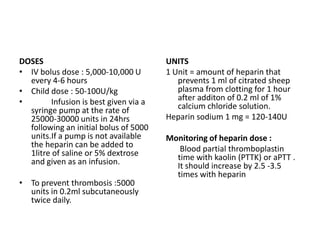DOSES
• IV bolus dose : 5,000-10,000 U
every 4-6 hours
• Child dose : 50-100U/kg
•
Infusion is best given via a
syringe pump at the rate of
25000-30000 units in 24hrs
following an initial bolus of 5000
units.If a pump is not available
the heparin can be added to
1litre of saline or 5% dextrose
and given as an infusion.
• To prevent thrombosis :5000
units in 0.2ml subcutaneously
twice daily.

UNITS
1 Unit = amount of heparin that
prevents 1 ml of citrated sheep
plasma from clotting for 1 hour
after additon of 0.2 ml of 1%
calcium chloride solution.
Heparin sodium 1 mg = 120-140U

Monitoring of heparin dose :
Blood partial thromboplastin
time with kaolin (PTTK) or aPTT .
It should increase by 2.5 -3.5
times with heparin

 