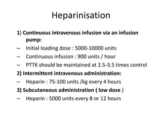 Heparinisation
1) Continuous intravenous infusion via an infusion
pump:
– Initial loading dose : 5000-10000 units
– Continuous infusion : 900 units / hour
– PTTK should be maintained at 2.5-3.5 times control
2) Intermittent intravenous administration:
– Heparin : 75-100 units /kg every 4 hours
3) Subcutaneous administration ( low dose )
– Heparin : 5000 units every 8 or 12 hours

 