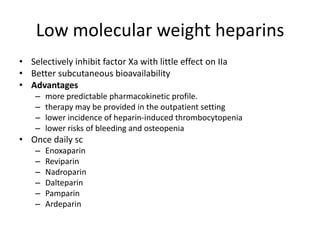 Low molecular weight heparins
• Selectively inhibit factor Xa with little effect on IIa
• Better subcutaneous bioavailability
• Advantages
–
–
–
–

more predictable pharmacokinetic profile.
therapy may be provided in the outpatient setting
lower incidence of heparin-induced thrombocytopenia
lower risks of bleeding and osteopenia

• Once daily sc
–
–
–
–
–
–

Enoxaparin
Reviparin
Nadroparin
Dalteparin
Pamparin
Ardeparin

 