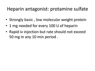 Heparin antagonist: protamine sulfate
• Strongly basic , low molecular weight protein
• 1 mg needed for every 100 U of heparin
• Rapid iv injection but rate should not exceed
50 mg in any 10 min period .

 