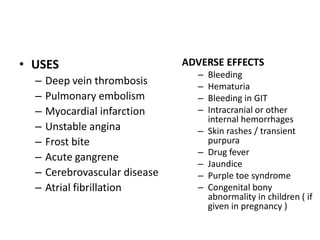 • USES
–
–
–
–
–
–
–
–

Deep vein thrombosis
Pulmonary embolism
Myocardial infarction
Unstable angina
Frost bite
Acute gangrene
Cerebrovascular disease
Atrial fibrillation

ADVERSE EFFECTS
–
–
–
–
–
–
–
–
–

Bleeding
Hematuria
Bleeding in GIT
Intracranial or other
internal hemorrhages
Skin rashes / transient
purpura
Drug fever
Jaundice
Purple toe syndrome
Congenital bony
abnormality in children ( if
given in pregnancy )

 