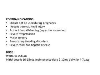 CONTRAINDICATIONS
• Should not be used during pregnancy
• Recent trauma , head injury
• Active internal bleeding ( eg active ulceration)
• Severe hyeprtension
• Major surgery
• Pre-existing bleeding disorders
• Severe renal and hepatic disease
DOSE
Warfarin sodium
Initial dose is 10-15mg ,maintenance dose 2-10mg daily for 4-7days

 