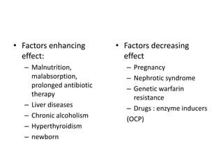 • Factors enhancing
effect:
– Malnutrition,
malabsorption,
prolonged antibiotic
therapy
– Liver diseases
– Chronic alcoholism
– Hyperthyroidism
– newborn

• Factors decreasing
effect
– Pregnancy
– Nephrotic syndrome
– Genetic warfarin
resistance
– Drugs : enzyme inducers
(OCP)

 