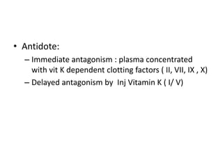 • Antidote:
– Immediate antagonism : plasma concentrated
with vit K dependent clotting factors ( II, VII, IX , X)
– Delayed antagonism by Inj Vitamin K ( I/ V)

 