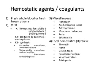 Hemostatic agents / coagulants
1) Fresh whole blood or fresh
frozen plasma
2) Vit K
–

K1 (from plants, fat soluble )
: phytonadione (
phylloquinone )
K2 ( produced by bacteria ) :
menaquinone
K3 ( synthetic)

–
–
•
•

Fat soluble :
menadione ,
acetomenapthone
Water soluble : menadione
sodium bisulfite ,
menadione
sod diphosphate

3) Miscellaneous :
–
–
–
–
–
–

Fibrinogen
Antihemophilic factor
Adrenochrome
Monosemi carbazone
Rutin
Ethamsylate

4) Local hemostatics (styptics):
–
–
–
–
–
–

Thrombin
Fibrin
Gelatin foam
Russel viper venom
Vasoconstrictors
Astringents

 