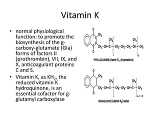Vitamin K
• normal physiological
function: to promote the
biosynthesis of the gcarboxy-glutamate (Gla)
forms of factors II
(prothrombin), VII, IX, and
X, anticoagulant proteins
C and S.
• Vitamin K, as KH2, the
reduced vitamin K
hydroquinone, is an
essential cofactor for gglutamyl carboxylase

 