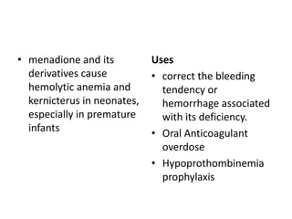 • menadione and its
derivatives cause
hemolytic anemia and
kernicterus in neonates,
especially in premature
infants

Uses
• correct the bleeding
tendency or
hemorrhage associated
with its deficiency.
• Oral Anticoagulant
overdose
• Hypoprothombinemia
prophylaxis

 