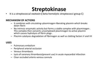 Streptokinase

• It is a streptococcal exotoxin ( beta hemolytic streptococci group C)
MECHANISM OF ACTIONS
– It combines with circulating–plasminogen-liberating plasmin which breaks
down fibrin
– No intrinsic enzymatic activity but forms a stable complex with plasminogen .
This complex then converts uncomplexed plasminogen to active plasmin
which causes hydrolysis of fibrin plugs .
– Plasmin catalyses degradation of fibrinogen as well as clotting factors V and VII

USES
–
–
–
–
–

Pulmonary embolism
Peripheral arterial occlusion
Venous thrombosis
Lysis of coronary thrombosis(present use) in acute myocardial infarction
Clear occluded arterio venous cannula

 