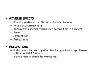 • ADVERSE EFFECTS
–
–
–
–
–
–

Bleeding particularly at the sites of recent trauma.
Hypersensitive reactions
Anaphylaxis(especially when used second time in a patient)
Fever
Hypotension
Arrhythmias.

• PRECAUTIONS
– It should not be used if patient has had previous streptokinase
within the last 12 months
– Blood pressure should be monitored.

 
