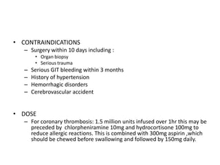 • CONTRAINDICATIONS
– Surgery within 10 days including :
• Organ biopsy
• Serious trauma

–
–
–
–

Serious GIT bleeding within 3 months
History of hypertension
Hemorrhagic disorders
Cerebrovascular accident

• DOSE
– For coronary thrombosis: 1.5 million units infused over 1hr this may be
preceded by chlorpheniramine 10mg and hydrocortisone 100mg to
reduce allergic reactions. This is combined with 300mg aspirin ,which
should be chewed before swallowing and followed by 150mg daily.

 