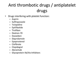 Anti thrombotic drugs / antiplatelet
drugs
• Drugs interfering with platelet function:
–
–
–
–
–
–
–
–
–
–
–
–
–

Aspirin
Sulfinpyrazole
Ticlopidine
Eptifibatide
Tirofiban
Dextran-70
Dazaxiben
Dipyridamole
Epoprostenol
Clofibrate
Clopidogrel
Abciximab
Glycoprotein IIb/IIIa Inhibitors

 