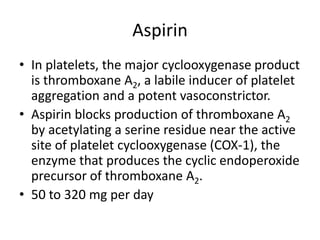 Aspirin
• In platelets, the major cyclooxygenase product
is thromboxane A2, a labile inducer of platelet
aggregation and a potent vasoconstrictor.
• Aspirin blocks production of thromboxane A2
by acetylating a serine residue near the active
site of platelet cyclooxygenase (COX-1), the
enzyme that produces the cyclic endoperoxide
precursor of thromboxane A2.
• 50 to 320 mg per day

 
