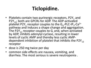 Ticlopidine.
• Platelets contain two purinergic receptors, P2Y1 and
P2Y12; both are GPCRs for ADP. The ADP-activated
platelet P2Y1 receptor couples to the Gq-PLC-IP3-Ca2+
pathway and induces a shape change and aggregation.
The P2Y12 receptor couples to Gi and, when activated
by ADP, inhibits adenylyl cyclase, resulting in lower
levels of cyclic AMP and thereby less cyclic AMPdependent inhibition of platelet that inhibits the P2Y12
receptor
• dose is 250 mg twice per day
• common side effects are nausea, vomiting, and
diarrhea. The most serious is severe neutropenia .

 