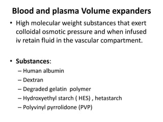 Blood and plasma Volume expanders
• High molecular weight substances that exert
colloidal osmotic pressure and when infused
iv retain fluid in the vascular compartment.
• Substances:
– Human albumin
– Dextran
– Degraded gelatin polymer
– Hydroxyethyl starch ( HES) , hetastarch
– Polyvinyl pyrrolidone (PVP)

 