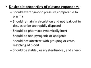 • Desirable properties of plasma expanders :
– Should exert osmotic pressure comparable to
plasma
– Should remain in circulation and not leak out in
tissues or be too rapidly disposed
– Should be pharmacodynamically inert
– Should be non pyrogenic or antigenic
– Should not interfere with grouping or cross
matching of blood
– Should be stable , easily sterilizable , and cheap

 