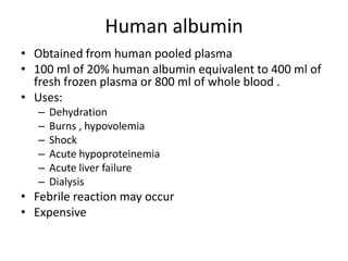 Human albumin
• Obtained from human pooled plasma
• 100 ml of 20% human albumin equivalent to 400 ml of
fresh frozen plasma or 800 ml of whole blood .
• Uses:
–
–
–
–
–
–

Dehydration
Burns , hypovolemia
Shock
Acute hypoproteinemia
Acute liver failure
Dialysis

• Febrile reaction may occur
• Expensive

 