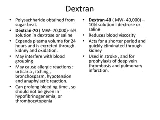 Dextran
• Polysachharide obtained from
sugar beat.
• Dextran-70 ( MW- 70,000)- 6%
solution in dextrose or saline
• Expands plasma volume for 24
hours and is excreted through
kidney and oxidation.
• May interfere with blood
grouping
• May cause allergic reactions :
urticaria , itching ,
bronchospasm, hypotension
and anaphylactic reaction.
• Can prolong bleeding time , so
should not be given in
hypofibrinogenemia, or
thrombocytopenia

• Dextran-40 ( MW- 40,000) –
10% solution I dextrose or
saline
• Reduces blood viscosity
• Acts for a shorter period and
quickly eliminated through
kidney
• Used in stroke , and for
prophylaxis of deep vein
thrombosis and pulmonary
infarction.

 