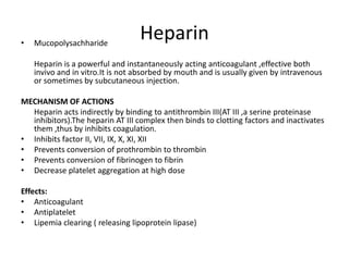 •

Mucopolysachharide

Heparin

Heparin is a powerful and instantaneously acting anticoagulant ,effective both
invivo and in vitro.It is not absorbed by mouth and is usually given by intravenous
or sometimes by subcutaneous injection.
MECHANISM OF ACTIONS
Heparin acts indirectly by binding to antithrombin III(AT III ,a serine proteinase
inhibitors).The heparin AT III complex then binds to clotting factors and inactivates
them ,thus by inhibits coagulation.
• Inhibits factor II, VII, IX, X, XI, XII
• Prevents conversion of prothrombin to thrombin
• Prevents conversion of fibrinogen to fibrin
• Decrease platelet aggregation at high dose
Effects:
• Anticoagulant
• Antiplatelet
• Lipemia clearing ( releasing lipoprotein lipase)

 