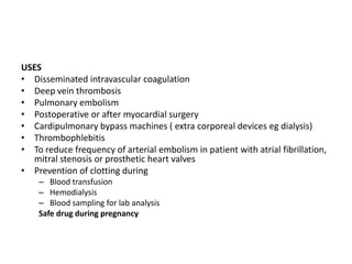 USES
• Disseminated intravascular coagulation
• Deep vein thrombosis
• Pulmonary embolism
• Postoperative or after myocardial surgery
• Cardipulmonary bypass machines ( extra corporeal devices eg dialysis)
• Thrombophlebitis
• To reduce frequency of arterial embolism in patient with atrial fibrillation,
mitral stenosis or prosthetic heart valves
• Prevention of clotting during
– Blood transfusion
– Hemodialysis
– Blood sampling for lab analysis
Safe drug during pregnancy

 