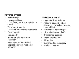 ADVERSE EFFECTS
• Hemorrhage
• Hypersensitivity :
Chills,fever,urticaria,anaphylactic
shock
• Thrombocytopenia
• Transeint but reversible alopecia
• Osteoporosis
• Neuropathy
• Inhibition of aldosterone
secretion
• Slowing of wound healing
• Depression of cell mediated
immunity

CONTRAINDICATIONS
• Hypersensitive patients
• Patients having bleeding
disorders ( thrombocytopenia,
hemophilia)
• Intracranial hemorrhage
• Ulcerative lesions of GIT
• Threatened abortion
• Active tuberculosis
• Alcoholics
• Ocular and neurosurgery,
• lumbar puncture

 