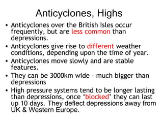 Anticyclones, Highs 
• Anticyclones over the British Isles occur 
frequently, but are less common than 
depressions. 
• Anticyclones give rise to different weather 
conditions, depending upon the time of year. 
• Anticyclones move slowly and are stable 
features. 
• They can be 3000km wide – much bigger than 
depressions 
• High pressure systems tend to be longer lasting 
than depressions, once ‘blocked’ they can last 
up 10 days. They deflect depressions away from 
UK & Western Europe. 
 