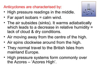 Anticyclones are characterised by: 
• High pressure readings in the middle. 
• Far apart isobars = calm wind. 
• The air subsides (sinks). It warms adiabatically 
which leads to a decrease in relative humidity = 
lack of cloud & dry conditions. 
• Air moving away from the centre of the high. 
• Air spins clockwise around from the high. 
• They normal travel to the British Isles from 
mainland Europe. 
• High pressure systems form commonly over 
the Azores – ‘Azores High’. 
 