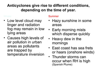 Anticyclones give rise to different conditions, 
depending on the time of year. 
Winter 
• Low level cloud may 
linger and radiation 
fog may remain in low 
lying areas 
• Causes high levels of 
air pollution in urban 
areas as pollutants 
are trapped by 
temperature inversion 
Summer 
• Hazy sunshine in some 
areas 
• Early morning mists 
which disperse quickly 
• Heavy dew in the 
mornings 
• East coast has sea frets 
or haars (onshore winds) 
• Thunder storms can 
occur when RH is high 
(Spanish Plume) 
 