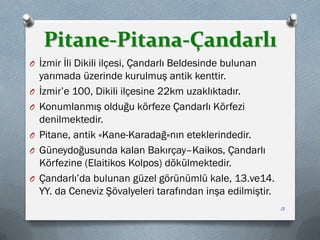 Pitane-Pitana-Çandarlı
O İzmir İli Dikili ilçesi, Çandarlı Beldesinde bulunan
yarımada üzerinde kurulmuş antik kenttir.
O İzmir’e 100, Dikili ilçesine 22km uzaklıktadır.
O Konumlanmış olduğu körfeze Çandarlı Körfezi
denilmektedir.
O Pitane, antik «Kane-Karadağ»nın eteklerindedir.
O Güneydoğusunda kalan Bakırçay–Kaikos, Çandarlı
Körfezine (Elaitikos Kolpos) dökülmektedir.
O Çandarlı’da bulunan güzel görünümlü kale, 13.ve14.
YY. da Ceneviz Şövalyeleri tarafından inşa edilmiştir.
13
 
