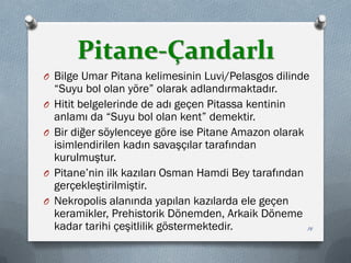 Pitane-Çandarlı
O Bilge Umar Pitana kelimesinin Luvi/Pelasgos dilinde
“Suyu bol olan yöre” olarak adlandırmaktadır.
O Hitit belgelerinde de adı geçen Pitassa kentinin
anlamı da “Suyu bol olan kent” demektir.
O Bir diğer söylenceye göre ise Pitane Amazon olarak
isimlendirilen kadın savaşçılar tarafından
kurulmuştur.
O Pitane’nin ilk kazıları Osman Hamdi Bey tarafından
gerçekleştirilmiştir.
O Nekropolis alanında yapılan kazılarda ele geçen
keramikler, Prehistorik Dönemden, Arkaik Döneme
kadar tarihi çeşitlilik göstermektedir. 14
 